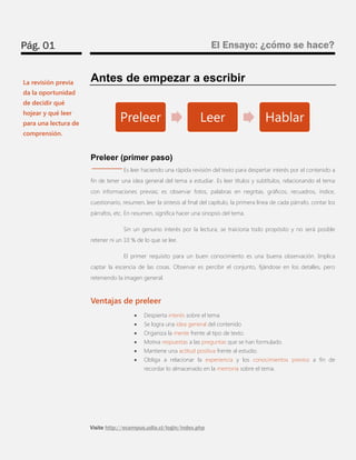 Pág. 01 
El Ensayo: ¿cómo se hace? 
Visite http://ecampus.udla.cl/login/index.php 
Antes de empezar a escribir 
Preleer (primer paso) 
Es leer haciendo una rápida revisión del texto para despertar interés por el contenido a fin de tener una idea general del tema a estudiar. Es leer títulos y subtítulos, relacionando el tema con informaciones previas; es observar fotos, palabras en negritas, gráficos, recuadros, índice, cuestionario, resumen, leer la síntesis al final del capítulo, la primera línea de cada párrafo, contar los párrafos, etc. En resumen, significa hacer una sinopsis del tema. 
Sin un genuino interés por la lectura, se traiciona todo propósito y no será posible retener ni un 10 % de lo que se lee. 
El primer requisito para un buen conocimiento es una buena observación. Implica captar la escencia de las cosas. Observar es percibir el conjunto, fijándose en los detalles, pero reteniendo la imagen general. 
Ventajas de preleer 
 Despierta interés sobre el tema 
 Se logra una idea general del contenido 
 Organiza la mente frente al tipo de texto. 
 Motiva respuestas a las preguntas que se han formulado. 
 Mantiene una actitud positiva frente al estudio. 
 Obliga a relacionar la experiencia y los conocimientos previos a fin de recordar lo almacenado en la memoria sobre el tema. 
Preleer 
Leer 
Hablar 
La revisión previa da la oportunidad de decidir qué hojear y qué leer para una lectura de comprensión.  