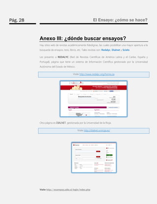 Pág. 28 
El Ensayo: ¿cómo se hace? 
Visite http://ecampus.udla.cl/login/index.php 
Anexo III: ¿dónde buscar ensayos? 
Hay sitios web de revistas académicamente fidedignas, las cuales posibilitan una mayor apertura a la búsqueda de ensayos, tesis, libros, etc. Tales revistas son: Redalyc, Dialnet y Scielo. 
Les presento a REDALYC (Red de Revistas Científicas de América Latina y el Caribe, España y Portugal), página que tiene un sistema de Información Científica gestionado por la Universidad Autónoma del Estado de México. Visite http://www.redalyc.org/home.oa 
Otra página es DIALNET, gestionada por la Universidad de la Rioja. Visite http://dialnet.unirioja.es/ 
 