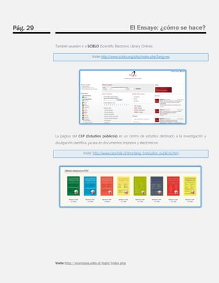 Pág. 29 
El Ensayo: ¿cómo se hace? 
Visite http://ecampus.udla.cl/login/index.php 
También pueden ir a SCIELO (Scientific Electronic Library Online). Visite http://www.scielo.org/php/index.php?lang=es 
La página del CEP (Estudios públicos) es un centro de estudios destinado a la investigación y divulgación científica, ya sea en documentos impresos y electrónicos: Visite: http://www.cepchile.cl/dms/lang_1/estudios_publicos.htm 
 