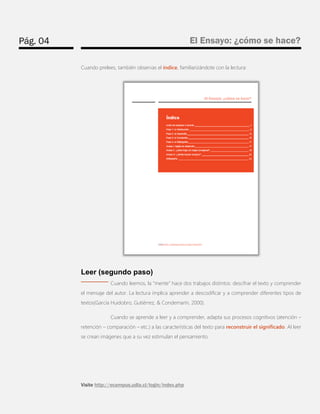 Pág. 04 
El Ensayo: ¿cómo se hace? 
Visite http://ecampus.udla.cl/login/index.php 
Cuando prelees, también observas el índice, familiarizándote con la lectura: 
Leer (segundo paso) 
Cuando leemos, la “mente” hace dos trabajos distintos: descifrar el texto y comprender el mensaje del autor. La lectura implica aprender a descodificar y a comprender diferentes tipos de textos(García Huidobro, Gutiérrez, & Condemarín, 2000). 
Cuando se aprende a leer y a comprender, adapta sus procesos cognitivos (atención – retención – comparación – etc.) a las características del texto para reconstruir el significado. Al leer se crean imágenes que a su vez estimulan el pensamiento.  