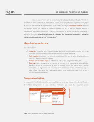 Pág. 05 
El Ensayo: ¿cómo se hace? 
Visite http://ecampus.udla.cl/login/index.php 
Leer es una conexión con los textos mediante la búsqueda del significado. “El texto en sí no tiene no tiene significado, el significado se lo da el lector apoyado en su experiencia”. Hay tipos de lecturas, tales como la de esparcimiento, la de índole cultural y la lectura de estudio. El énfasis será en esta última, que consiste en retener la información. Acá se lee con atención, lentitud y comprensión del material de estudio. La lectura comprensiva es la que nos permite generalizar y aplicar los conceptos. Cuando se es capaz de “abstraer” los elementos principales y aplicarlos a otras situaciones es que se ha “comprendido”. 
Malos hábitos de lectura 
Son malos hábitos: 
 Vocalizar: mover los labios mientras se lee. La mente va más rápido que los labios. No conviene verbalizar cuando se lee silenciosamente, se pierde velocidad. 
 Sub-vocalizar: pronunciar mentalmente las palabras. Sólo con un golpe de vista debemos descubrir el sentido de cada palabra. 
 Señalar con el dedo o lápiz: se debe mover sólo la vista, sin ponerle obstáculos. 
 Regresar: volver constantemente mientras se lee, esto es, el regreso a párrafos ya leídos. Debemos tratar de comprender el texto a primera lectura, sin volver atrás a revisar conceptos. Las regresiones son adecuadas en la lectura de estudio para reforzar alguna idea o frase importante. Son inadecuadas cuando no se está concentrado en la lectura y nos distraemos con facilidad. 
Comprensión lectora 
La comprensión es el resultado de los procesos de pensamiento que nos permiten dar significado a la realidad. Comprender es una actividad intelectual que sigue los siguientes pasos: 
1. DESCOMPONER: 
una información en sus elementos esenciales. 
2. DETERMINE: 
las relaciones fundamentales que se dan entre tales elementos. 
3. RESUMA: 
incluyendo claramente el número de elementos esenciales y sus relaciones básicas. 
COMPRENDER  