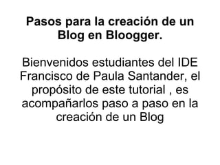 Pasos para la creación de un Blog en Bloogger. Bienvenidos estudiantes del IDE Francisco de Paula Santander, el propósito de este tutorial , es acompañarlos paso a paso en la creación de un Blog 