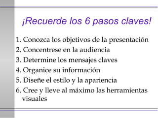 ¡Recuerde los 6 pasos claves! 1. Conozca los objetivos de la presentación 2. Concentrese en la audiencia 3. Determine los mensajes claves 4. Organice su información 5. Diseñe el estilo y la apariencia 6. Cree y lleve al máximo las herramientas visuales 