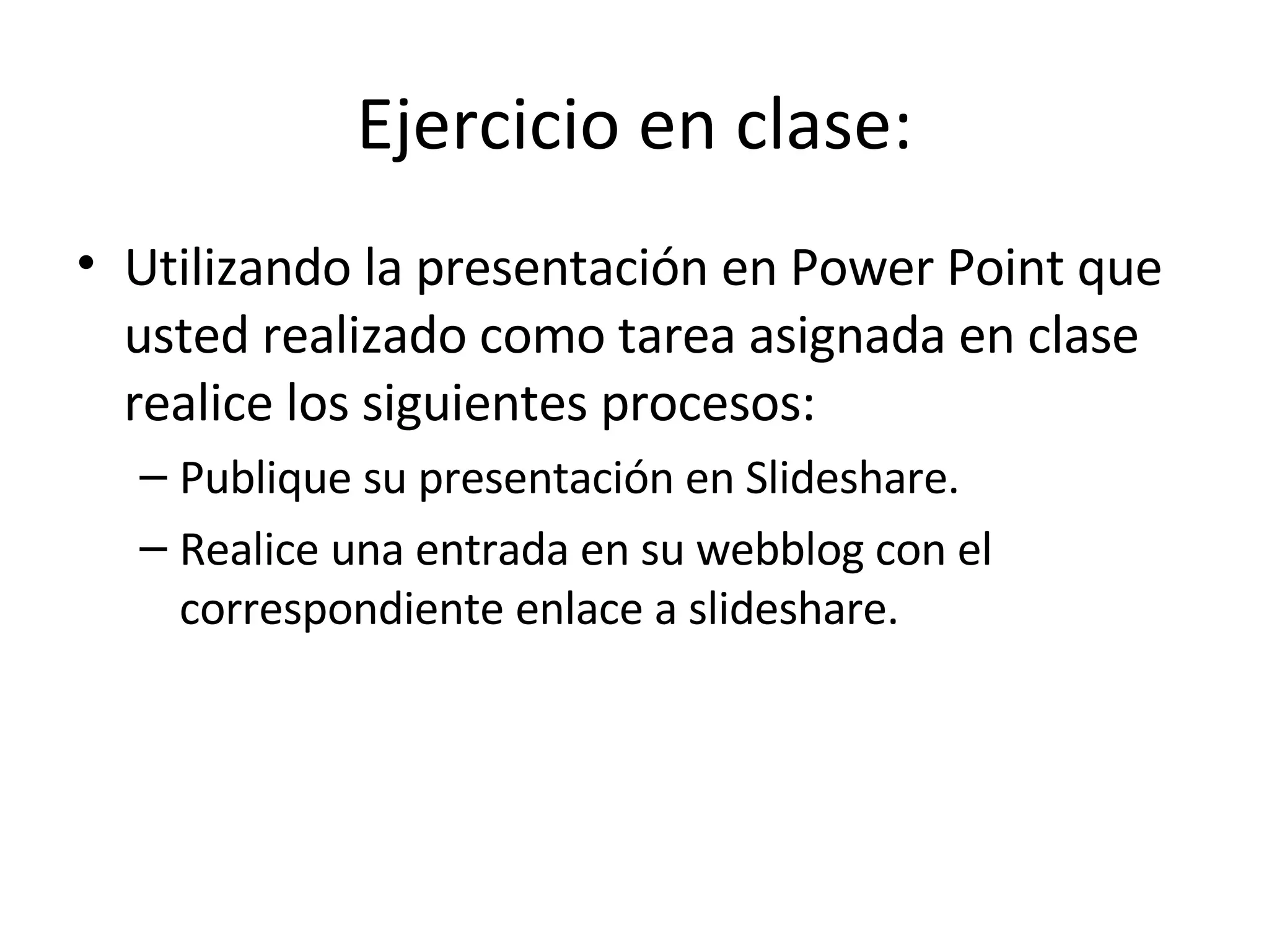 Ejercicio en clase: Utilizando la presentación en Power Point que usted realizado como tarea asignada en clase realice los siguientes procesos: Publique su presentación en Slideshare. Realice una entrada en su webblog con el correspondiente enlace a slideshare. 