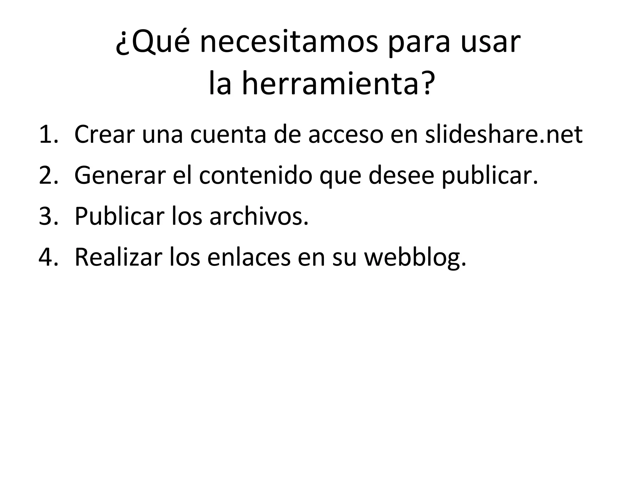 ¿Qué necesitamos para usar  la herramienta? Crear una cuenta de acceso en slideshare.net Generar el contenido que desee publicar. Publicar los archivos. Realizar los enlaces en su webblog. 