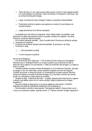  Título del blog (1), ahí cada usuario debe poner un título lo más original posible
o lo más ajustado al contenido. Cada uno decide. Por ejemplo: Cole Guay, ese
es el título del blog del Colegio.
 Luego una dirección para el blog(2). Debes comprobar la disponibilidad.
 Finalmente verifica la palabra que aparece en verde (3) y escríbela en el
recuadro blanco.
 Luego pinchamos en la flecha naranja(4).
operación no debe preocuparte mucho, se puede cambiar en cualquier momento.
Pincha en continuar (flecha naranja).
todo ha salido bien! Picamos en la flecha naranja
y…empezamos a publicar…

 Y cómo empezar a publicar
Así funciona Blogspot...
Siempre hay un rectángulo blanco en la parte superior que te permite escribir la
dirección de la página a la que deseas ir. Fíjate en la flechita roja (Imagen 1) y luego le
das a ir o enter.
en google y haz clic sobre ella) cuando aparece la página de inicio de blogspot.
Tendrás que poner tu dirección gmail y tu contraseña en la parte superior derecha.
Verás que aparece: acceder si pinchas.(Imagen 2) 2. Escribe tu nombre de usuario
gmail y tu contraseña .Luego pincha en acceder.
creación tuya debes hacer clic en nueva entrada, luego te aparecerá la imagen
siguiente 3.
PINCHAS EN NUEVA ENTRADA APARECE ESTA PANTALLA
sta el final con el
cursor y ya verás las casillas: “guardar ahora” ó “ Publicar entrada” Imagen siguiente 4.
 