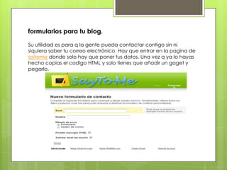 formularios para tu blog.

Su utilidad es para q la gente pueda contactar contigo sin ni
siquiera saber tu correo electrón...