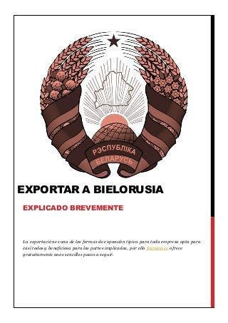 La exportación es una de las formas de expansión típica para toda empresa apta para
casi todas y beneficiosa para las partes implicadas, por ello Eurusia.es ofrece
gratuitamente unos sencillos pasos a seguir.
EXPORTAR A BIELORUSIA
EXPLICADO BREVEMENTE
 