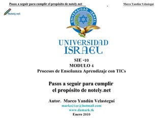 Pasos a seguir para cumplir el propósito de notely.net     Marco Yandún Velasteguí SIE -10 MODULO 4 Procesos de Enseñanza Aprendizaje con TICs Pasos a seguir para cumplir  el propósito de notely.net Autor.  Marco Yandún Velasteguí [email_address] www.damark.tk Enero 2010 