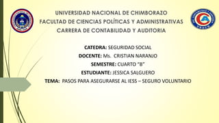 UNIVERSIDAD NACIONAL DE CHIMBORAZO
FACULTAD DE CIENCIAS POLÍTICAS Y ADMINISTRATIVAS
CARRERA DE CONTABILIDAD Y AUDITORIA
CATEDRA: SEGURIDAD SOCIAL
DOCENTE: Ms. CRISTIAN NARANJO
SEMESTRE: CUARTO “B”
ESTUDIANTE: JESSICA SALGUERO
TEMA: PASOS PARA ASEGURARSE AL IESS – SEGURO VOLUNTARIO
 