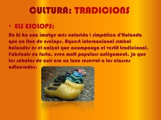 CULTURA: TRADICIONS
• ELS ESCLOPS:
No hi ha una imatge més colorida i simpàtica d'Holanda
que un lloc de esclops. Aquest internacional símbol
holandès és el calçat que acompanya el vestit tradicional.
Fabricats en fusta, eren molt populars antigament, ja que
les sabates de cuir era un luxe reservat a les classes
adinerades.
 