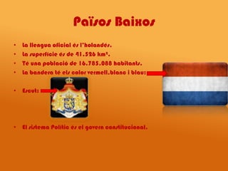 Països Baixos
•   La llengua oficial és l’holandés.
•   La superfície és de 41.526 km².
•   Té una població de 16.785.088 habitants.
•   La bandera té els color vermell,blanc i blau:

• Escut:




• El sistema Polític és el govern constitucional.
 