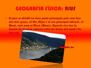 GEOGRAFIA FÍSICA: RIUS
• El país es dividit en dues parts principals pels seus tres
  rius més grans, el Rin (Rijn) i el seu principal afluent, el
  Waal, així com el Mosa (Maas). Aquests rius fan la
  funció de barrera natural entre les terres del nord i les
  del sud.



                                                Riu Rin
 