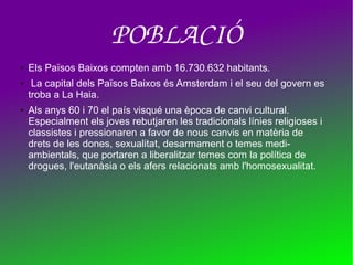 POBLACIÓ
● Els Països Baixos compten amb 16.730.632 habitants.
● La capital dels Països Baixos és Amsterdam i el seu del govern es
troba a La Haia.
● Als anys 60 i 70 el país visqué una època de canvi cultural.
Especialment els joves rebutjaren les tradicionals línies religioses i
classistes i pressionaren a favor de nous canvis en matèria de
drets de les dones, sexualitat, desarmament o temes medi-
ambientals, que portaren a liberalitzar temes com la política de
drogues, l'eutanàsia o els afers relacionats amb l'homosexualitat.
 