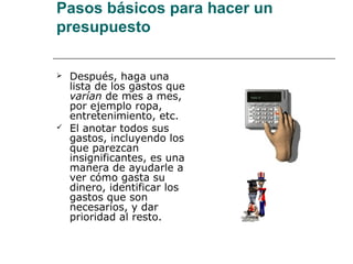 Pasos básicos para hacer un
presupuesto

   Después, haga una
    lista de los gastos que
    varían de mes a mes,
    por ejemplo ropa,
    entretenimiento, etc.
   El anotar todos sus
    gastos, incluyendo los
    que parezcan
    insignificantes, es una
    manera de ayudarle a
    ver cómo gasta su
    dinero, identificar los
    gastos que son
    necesarios, y dar
    prioridad al resto.
 