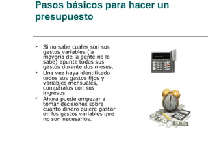 Pasos básicos para hacer un
presupuesto

   Si no sabe cuales son sus
    gastos variables (la
    mayoría de la gente no lo
    sabe) apunte todos sus
    gastos durante dos meses.
   Una vez haya identificado
    todos sus gastos fijos y
    variables mensuales,
    compáralos con sus
    ingresos.
   Ahora puede empezar a
    tomar decisiones sobre
    cuánto dinero quiere gastar
    en los gastos variables que
    no son necesarios.
 