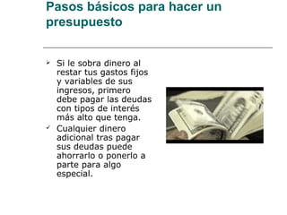 Pasos básicos para hacer un
presupuesto


   Si le sobra dinero al
    restar tus gastos fijos
    y variables de sus
    ingresos, primero
    debe pagar las deudas
    con tipos de interés
    más alto que tenga.
   Cualquier dinero
    adicional tras pagar
    sus deudas puede
    ahorrarlo o ponerlo a
    parte para algo
    especial.
 