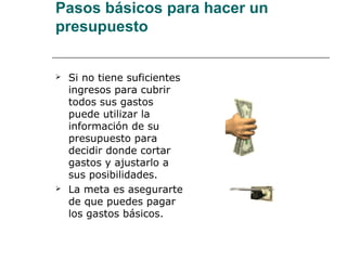Pasos básicos para hacer un
presupuesto


   Si no tiene suficientes
    ingresos para cubrir
    todos sus gastos
    puede utilizar la
    información de su
    presupuesto para
    decidir donde cortar
    gastos y ajustarlo a
    sus posibilidades.
   La meta es asegurarte
    de que puedes pagar
    los gastos básicos.
 