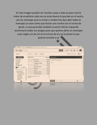 En esta imagen puedes ver muchas cosas y todo es pues voy ha
tratar de enseñarte cada una se estas bueno lo que bes en el centro
son los mensajes que tu envías o recibes hay ibas aber todos lo
mensajes ya sean como que hiciste una cuenta con el correo de
gmail, o cosa parecidas también la parte inferior izquierda
encontraras todos tus amigos pues que quieres darle un mensajes
pues coges y le da clic en el correo de el y ya le pones lo que
quieres enviarle y ya
