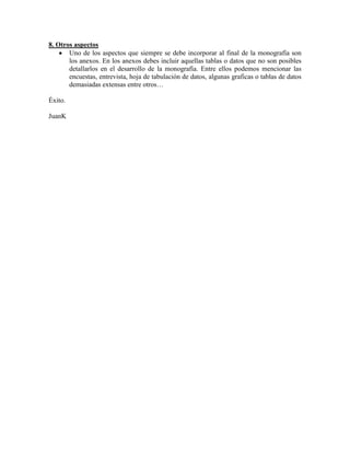 8. Otros aspectos
       Uno de los aspectos que siempre se debe incorporar al final de la monografía son
       los anexos. En los anexos debes incluir aquellas tablas o datos que no son posibles
       detallarlos en el desarrollo de la monografía. Entre ellos podemos mencionar las
       encuestas, entrevista, hoja de tabulación de datos, algunas graficas o tablas de datos
       demasiadas extensas entre otros…

Éxito.

JuanK
 