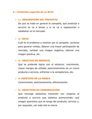 2.- Contenido sugerido de un Brief
• 1.- DESCRIPCIÓN DEL PROYECTO
De qué se trata en general la campaña, qué producto o
servicio se va a lanzar y si se va a reposicionar o
establecer en el mercado.
• 2.- RETO
Cuál es el problema a resolver por la campaña: acciones
para generar ventas, obtener una mayor participación de
mercado, cambiar una imagen negativa, reforzar una
imagen positiva, etc.
• 3.- OBJETIVO DE NEGOCIO
Qué se pretende lograr con el esfuerzo: crecimiento,
mayor margen de utilidad, posicionamiento de un nuevo
producto o servicio, enfrentar a la competencia, etc.
• 4.-OBJETIVO DE LA MARCA
Conocimiento, posicionamiento, diferenciación.
• 5.- OBJETIVOS DE COMUNICACIÓN
Qué mensaje deseamos transmitir con respecto al
producto o servicio que estamos promoviendo; qué
imagen queremos que se tenga del producto, servicio y,
por supuesto, con todo ello la marca.
 