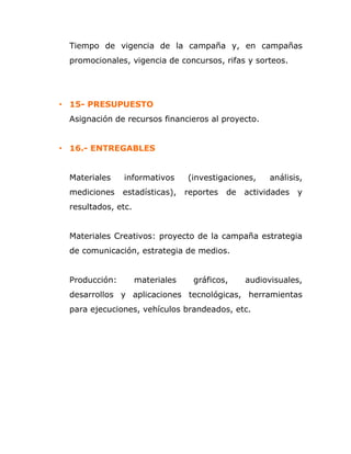 Tiempo de vigencia de la campaña y, en campañas
promocionales, vigencia de concursos, rifas y sorteos.
• 15- PRESUPUESTO
Asignación de recursos financieros al proyecto.
• 16.- ENTREGABLES
Materiales informativos (investigaciones, análisis,
mediciones estadísticas), reportes de actividades y
resultados, etc.
Materiales Creativos: proyecto de la campaña estrategia
de comunicación, estrategia de medios.
Producción: materiales gráficos, audiovisuales,
desarrollos y aplicaciones tecnológicas, herramientas
para ejecuciones, vehículos brandeados, etc.
 