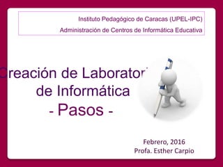 Creación de Laboratorios
de Informática
- Pasos -
Febrero, 2016
Profa. Esther Carpio
Instituto Pedagógico de Caracas (UPEL-IPC)
Administración de Centros de Informática Educativa
 