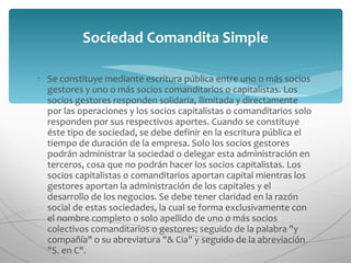 Se constituye mediante escritura pública entre uno o más socios gestores y uno o más socios comanditarios o capitalistas. Los socios gestores responden solidaria, ilimitada y directamente por las operaciones y los socios capitalistas o comanditarios solo responden por sus respectivos aportes. Cuando se constituye éste tipo de sociedad, se debe definir en la escritura pública el tiempo de duración de la empresa. Solo los socios gestores podrán administrar la sociedad o delegar esta administración en terceros, cosa que no podrán hacer los socios capitalistas. Los socios capitalistas o comanditarios aportan capital mientras los gestores aportan la administración de los capitales y el desarrollo de los negocios. Se debe tener claridad en la razón social de estas sociedades, la cual se forma exclusivamente con el nombre completo o solo apellido de uno o más socios colectivos comanditarios o gestores; seguido de la palabra "y compañía" o su abreviatura "& Cia" y seguido de la abreviación "S. en C". Sociedad Comandita Simple 