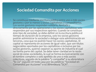 Se constituye mediante escritura pública entre uno o más socios gestores y por lo menos 5 socios capitalistas o comanditarios. Los socios gestores responden solidaria, ilimitada y directamente por las operaciones y los socios capitalistas solo responden por sus respectivos aportes. Cuando se constituye éste tipo de sociedad, se debe definir en la escritura pública el tiempo de duración de la empresa, solo los socios gestores podrán administrar la sociedad o delegar esta administración en terceros, cosa que no podrán hacer los socios capitalistas. El capital se representa en acciones de igual valor, que son títulos negociables aportados por los capitalistas e inclusive por los socios gestores, quienes separan su aporte de industria el cual no forma parte del capital. Se debe tener claridad en la razón social de estas sociedades, la cual se forma exclusivamente con el nombre completo o solo apellido de uno o más socios colectivos, seguido de la palabra "y compañía" o su abreviatura "& Cia" seguido en todo caso por las palabras "Sociedad en Comandita por Acciones" o su abreviatura "SCA". Sociedad Comandita por Acciones 