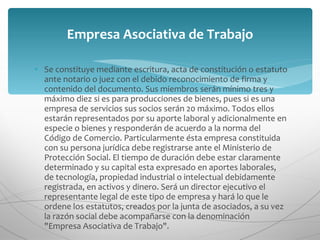 Se constituye mediante escritura, acta de constitución o estatuto ante notario o juez con el debido reconocimiento de firma y contenido del documento. Sus miembros serán mínimo tres y máximo diez si es para producciones de bienes, pues si es una empresa de servicios sus socios serán 20 máximo. Todos ellos estarán representados por su aporte laboral y adicionalmente en especie o bienes y responderán de acuerdo a la norma del Código de Comercio. Particularmente ésta empresa constituida con su persona jurídica debe registrarse ante el Ministerio de Protección Social. El tiempo de duración debe estar claramente determinado y su capital esta expresado en aportes laborales, de tecnología, propiedad industrial o intelectual debidamente registrada, en activos y dinero. Será un director ejecutivo el representante legal de este tipo de empresa y hará lo que le ordene los estatutos, creados por la junta de asociados, a su vez la razón social debe acompañarse con la denominación "Empresa Asociativa de Trabajo". Empresa Asociativa de Trabajo 
