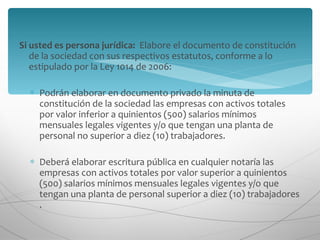 Si usted es persona jurídica:   Elabore el documento de constitución de la sociedad con sus respectivos estatutos, conforme a lo estipulado por la Ley 1014 de 2006:  Podrán elaborar en documento privado la minuta de constitución de la sociedad las empresas con activos totales por valor inferior a quinientos (500) salarios mínimos mensuales legales vigentes y/o que tengan una planta de personal no superior a diez (10) trabajadores.  Deberá elaborar escritura pública en cualquier notaría las empresas con activos totales por valor superior a quinientos (500) salarios mínimos mensuales legales vigentes y/o que tengan una planta de personal superior a diez (10) trabajadores .  