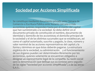 Se constituye mediante documento privado ante Cámara de Comercio o Escritura Pública ante Notario con uno o más accionistas quienes responden hasta por el monto del capital que han suministrado a la sociedad. Se debe definir en el documento privado de constitución el nombre, documento de identidad y domicilio de los accionistas; el domicilio principal de la sociedad y el de las distintas sucursales que se establezcan, así como el capital autorizado, suscrito y pagado, la clase, número y valor nominal de las acciones representativas del capital y la forma y términos en que éstas deberán pagarse. La estructura orgánica de la sociedad, su administración     y el funcionamiento de sus órganos pueden ser determinados libremente por los accionistas, quienes solamente se encuentran obligados a designar un representante legal de la compañía. Su razón social será la denominación que definan sus accionistas pero seguido de las siglas "sociedad por acciones simplificada”; o de las letras S.A.S.. Sociedad por Acciones Simplificada 