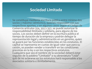 Se constituye mediante escritura pública entre mínimo dos socios y máximo veinticinco, quienes responden con sus respectivos aportes, y en algunos casos según el Código de Comercio artículos 354, 355 y 357, se puede autorizar la responsabilidad ilimitada y solidaria, para alguno de los socios. Los socios deben definir en la escritura pública el tiempo de duración de la empresa y podrán delegar la representación legal y administración en un gerente, quien se guiará por las funciones establecidas en los estatutos. El capital se representa en cuotas de igual valor que para su cesión, se pueden vender o transferir en las condiciones previstas en la ley o en los respectivos estatutos. Cualquiera que sea el nombre de la sociedad deberá estar seguido de la palabra "Limitada" o su abreviatura "Ltda" que de no aclararse en los estatutos hará responsable a los asociados solidaria e ilimitadamente. Sociedad Limitada 