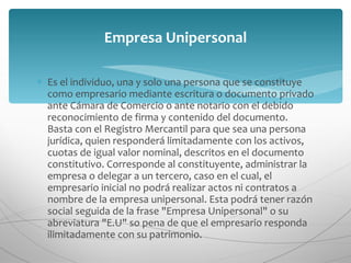 Es el individuo, una y solo una persona que se constituye como empresario mediante escritura o documento privado ante Cámara de Comercio o ante notario con el debido reconocimiento de firma y contenido del documento. Basta con el Registro Mercantil para que sea una persona jurídica, quien responderá limitadamente con los activos, cuotas de igual valor nominal, descritos en el documento constitutivo. Corresponde al constituyente, administrar la empresa o delegar a un tercero, caso en el cual, el empresario inicial no podrá realizar actos ni contratos a nombre de la empresa unipersonal. Esta podrá tener razón social seguida de la frase "Empresa Unipersonal" o su abreviatura "E.U" so pena de que el empresario responda ilimitadamente con su patrimonio. Empresa Unipersonal 