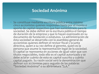 Se constituye mediante escritura pública entre mínimo cinco accionistas quienes responden hasta por el monto o aporte de capital respectivo que han suministrado para la sociedad. Se debe definir en la escritura pública el tiempo de duración de la empresa y que lo hayan expresado en su documento de fundación o estatutos. La administración de ésta sociedad se desarrolla con la asamblea general de accionistas quienes definen el revisor fiscal y la junta directiva, quien a su vez define al gerente, quien es la persona que asume la representación legal de la sociedad. El capital se representa en acciones de igual valor que son títulos negociables, todo ello es el capital autorizado y se debe aclarar cuánto de esto es capital suscrito y cuánto capital pagado. Su razón social será la denominación que definan sus accionistas pero seguido de las palabras "Sociedad Anónima" o su abreviatura "S.A." Sociedad Anónima 