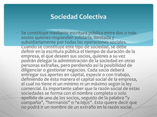 Se constituye mediante escritura pública entre dos o más socios quienes responden solidaria, ilimitada y subsidiariamente por todas las operaciones sociales. Cuando se constituye este tipo de sociedad, se debe definir en la escritura pública el tiempo de duración de la empresa, el que deseen sus socios, quienes a su vez podrán delegar la administración de la sociedad en otras personas extrañas, pero perdiendo así la posibilidad de diligenciar o gestionar negocios. Cada socio deberá entregar sus aportes en capital, especie o con trabajo, definiendo de ésta manera el capital social de la empresa, el cual no tiene ni un mínimo ni un máximo según la ley comercial. Es importante saber que la razón social de estas sociedades se forma con el nombre completo o solo apellido de uno de los socios, seguido de la palabra "y compañía", "hermanos" o "e hijos". Esto quiere decir que no podrá ir un nombre de un extraño en la razón social. Sociedad Colectiva 