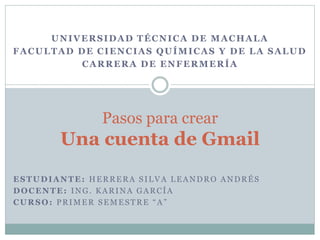 ESTUDIANTE: HERRERA SILVA LEANDRO ANDRÉS
DOCENTE: ING. KARINA GARCÍA
CURSO: PRIMER SEMESTRE “A”
Pasos para crear
Una cuenta de Gmail
UNIVERSIDAD TÉCNICA DE MACHALA
FACULTAD DE CIENCIAS QUÍMICAS Y DE LA SALUD
CARRERA DE ENFERMERÍA
 