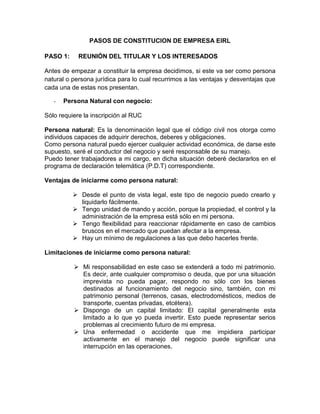 PASOS DE CONSTITUCION DE EMPRESA EIRL

PASO 1:     REUNIÓN DEL TITULAR Y LOS INTERESADOS

Antes de empezar a constituir la empresa decidimos, si este va ser como persona
natural o persona jurídica para lo cual recurrimos a las ventajas y desventajas que
cada una de estas nos presentan.

   -   Persona Natural con negocio:

Sólo requiere la inscripción al RUC

Persona natural: Es la denominación legal que el código civil nos otorga como
individuos capaces de adquirir derechos, deberes y obligaciones.
Como persona natural puedo ejercer cualquier actividad económica, de darse este
supuesto, seré el conductor del negocio y seré responsable de su manejo.
Puedo tener trabajadores a mi cargo, en dicha situación deberé declararlos en el
programa de declaración telemática (P.D.T) correspondiente.

Ventajas de iniciarme como persona natural:

           Desde el punto de vista legal, este tipo de negocio puedo crearlo y
            liquidarlo fácilmente.
           Tengo unidad de mando y acción, porque la propiedad, el control y la
            administración de la empresa está sólo en mi persona.
           Tengo flexibilidad para reaccionar rápidamente en caso de cambios
            bruscos en el mercado que puedan afectar a la empresa.
           Hay un mínimo de regulaciones a las que debo hacerles frente.

Limitaciones de iniciarme como persona natural:

           Mi responsabilidad en este caso se extenderá a todo mi patrimonio.
            Es decir, ante cualquier compromiso o deuda, que por una situación
            imprevista no pueda pagar, respondo no sólo con los bienes
            destinados al funcionamiento del negocio sino, también, con mi
            patrimonio personal (terrenos, casas, electrodomésticos, medios de
            transporte, cuentas privadas, etcétera).
           Dispongo de un capital limitado: El capital generalmente esta
            limitado a lo que yo pueda invertir. Esto puede representar serios
            problemas al crecimiento futuro de mi empresa.
           Una enfermedad o accidente que me impidiera participar
            activamente en el manejo del negocio puede significar una
            interrupción en las operaciones.
 