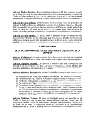Articulo Décimo Septimo.- Dentro del plazo máximo de 80 días contados a partir
de la fecha de cierre del ejercicio económico anual, el gerente deberá presentar al
Titular al Balance General y las cuentas, no importa la liberación y el descargo del
Gerente por la responsabilidad que pudiera corresponderle. =================

Articulo Décimo Octavo.- Determinamos los beneficios netos se procederá al
cálculo de la Repartición de Utilidades conforme a Ley Articulo Vigésimo.- Cuando
la Empresa obtenga beneficios líquidos superiores al 7% de su capital, deberá de
traer de ellos un 10% para formar el fondo de reserva legal hasta alcanzar la
quinta parte del capital de la Empresa. =================================

Articulo Decimo Noveno.- El Titular tiene el derecho, luego de efectuadas las
deducciones indicadas en las cláusulas que anteceden a percibir los beneficios
obtenidos, siempre que el valor del patrimonio de la Empresa no resulte inferior al
capital. =======================================================

                                CAPITULO SEXTO

 DE LA TRANSFORMACION, FUSION, DISOLUCION Y LIQUIDACION DE LA
                          EMPRESA

Artículo Vigésimo.- La transformación de la Empresa a otro tipo de sociedad
puede ser acordada por el titular, con arreglo a las disposiciones legales vigentes.

Articulo Vigésimo Primero.- La fusión de la empresa con otra se efectuará con
arreglo a las disposiciones de Ley. La fusión y disolución se hará constar por
escritura pública que se inscribirá en el registro. ==========================

Artículo Vigésimo Segundo.- La disolución de la Empresa procede: ==========

   a)   Por voluntad del titular, con arreglo a los trámites Ley; ================
   b)   Por conclusión a su objeto o imposibilidad sobreviviente de realizarlo; ====
   c)   Por fusión en los casos señalados por la Ley; ======================
   d)   Por muerte del Titular; ========================================
   e)   Por quiebra de la Empresa; ====================================
   f)   Por producirse pérdidas que reduzcan el patrimonio de la Empresa en más
        del 50% si transcurrido un ejercicio económico no se hubiere compensando
        de desmedro, o reducido el capital; g) Por resolución judicial, en los casos
        señalados por la Ley. ========================================

Artículo Vigésimo Tercero.- El cargo de liquidador puede ser asumido por el
Titular, el Gerente u otra persona que designe el titular o el Juez, en su caso. El
cargo de liquidador puede ser renovado en cualquier momento por el Titular o por
el Juez, en su caso. El liquidador ceñirá su actuación a las disposiciones
establecidas en la Ley de la materia. ==================================
 