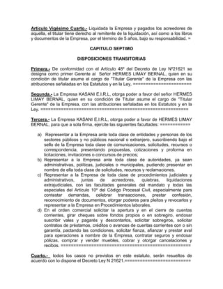 Artículo Vigésimo Cuarto.- Liquidada la Empresa y pagados los acreedores de
aquella, el titular tiene derecho al remitente de la liquidación, así como a los libros
y documentos de la Empresa, por el término de 5 años, bajo su responsabilidad. =

                               CAPITULO SEPTIMO

                        DISPOSICIONES TRANSITORIAS

Primera.- De conformidad con el Artículo 48º del Decreto de Ley Nº21621 se
designa como primer Gerente al Señor HERMES LIMAY BERNAL, quien en su
condición de titular asume el cargo de "Titular Gerente" de la Empresa con las
atribuciones señaladas en los Estatutos y en la Ley. =======================

Segunda.- La Empresa KASANI E.I.R.L, otorga poder a favor del señor HERMES
LIMAY BERNAL, quien en su condición de Titular asume el cargo de "Titular
Gerente" de la Empresa, con las atribuciones señaladas en los Estatutos y en la
Ley. ==========================================================

Tercera.- La Empresa KASANI E.I.R.L, otorga poder a favor de HERMES LIMAY
BERNAL, para que a sola firma, ejercite las siguientes facultades: ============

   a) Representar a la Empresa ante toda clase de entidades y personas de los
      sectores públicos y no públicos nacional o extranjero, suscribiendo bajo el
      sello de la Empresa toda clase de comunicaciones, solicitudes, recursos o
      correspondencia, presentando propuestas, cotizaciones y proforma en
      licitaciones, invitaciones o concursos de precios;
   b) Representar a la Empresa ante toda clase de autoridades, ya sean
      administrativas, políticas, judiciales o municipales, pudiendo presentar en
      nombre de ella toda clase de solicitudes, recursos y reclamaciones.
   c) Representar a la Empresa de toda clase de procedimientos judiciales y
      administrativos,      juntas   de    acreedores,   quiebras,    liquidaciones
      extrajudiciales, con las facultades generales del mandato y todas las
      especiales del Artículo 10º del Código Procesal Civil, especialmente para
      contestar demandas, celebrar transacciones, prestar confesión,
      reconocimiento de documentos, otorgar poderes para pleitos y revocarlos y
      representar a la Empresa en Procedimientos laborales.
   d) En el orden comercial solicitar la apertura y en el cierre de cuentas
      corrientes, girar cheques sobre fondos propios o en sobregiro, endosar
      suscribir vales y pagarés y descontarlos, solicitar sobregiros, solicitar
      contratos de préstamos, créditos o avances de cuentas corrientes con o sin
      garantía, pactando las condiciones, solicitar fianza, afianzar y prestar aval
      para operaciones a nombre de la Empresa, contratar seguros y endosar
      pólizas, comprar y vender muebles, cobrar y otorgar cancelaciones y
      recibos. ===================================================

Cuarto.- todos los casos no previstos en este estatuto, serán resueltos de
acuerdo con lo dispone el Decreto Ley N 21621.==========================
 
