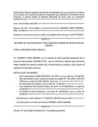 Usted Señor Notario agregará las demás formalidades de Ley cuidando de insertar
en el cuerpo de la escritura pública la resolución que autoriza la constitución de la
Empresa, y pasará partes al Registro Mercantil de Lima, para su inscripción
conforme a Ley. =================================================

Lima, 18 de marzo del 2008 =========================================

Siguen una (01) firma legible y una (01) post firma: HERMES LIMAY BERNAL.,
DNI: 10145518 ===================================================

Autoriza la minuta con la firma y sello: Luis Alberto Poma Arroyo, C.A.P.N°19045 =

*************************************INSERTO**********************************************

INFORME DE VALORIZACION Y DECLARACION JURADA DE RECEPCION DE
                            BIENES

POR EL PRESENTE DOCUMENTO:



Yo, HERMES LIMAY BERNAL en mi calidad de titular gerente designado de la
empresa denominada: KASANI E.I.R.L. que se constituye, declaro bajo juramento
haber recibido los bienes muebles que a continuación se precisa, como aporte al
capital de la precitada empresa:

DETALLE DE LOS BIENES
   -   Una computadora CORE DOS DUO, con CPU, con un valor de s/2,500.00=
   -   Dos camionetas marca Toyota con placa de rodaje PE –RU 3408, y ER CH-
       4335 con un valor de S/35, 000.00 cada uno. ======================
   -   Un archivador de madera con un valor de s/ 500.00=================
   -   Una impresora marca Epson Stylus con serie N° b51fgh656con un valor de
       s/ 500.00==================================================
   -   Un facsímil marca Panasonic, con serie N° ad87632yrf, con un valor de
       3,000.00 ==================================================

   Sumado da un valor total de s/, 74,000.00 y 00/100 nuevos soles.==========

   A continuación se verifica la firma de HERMES LIMAY BERNAL

*************************************INSERTO**********************************************

Artículo 74° del Código Procesal Civil. Facultades generales
 