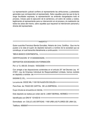 La representación judicial confiere al representante las atribuciones y potestades
generales que corresponden al representado. Salvo aquellas para las que la ley le
exige facultades expresas, la representación se entiende otorgadapara todo el
proceso, incluso para la ejecución de la sentencia y el cobro de costas y costos,
legitimando al representante para su intervención en el proceso y la realización de
todos los actos del mismo, salvo aquellas que requieran la intervención personal y
directa del representado.




*************************************INSERTO**********************************************

Quien suscribe Francisco Banda González, Notario de Lima, Certifica : Que me ha
puesto a la vista el cupón de depósito bancario a nombre de la sociedad que se
constituye, el cual transcribo literalmente a continuación: ===================

“BBVA BANCO CONTINENTAL. =====================================

CERTIFICACION N° 01340000035295. ================================

DEPOSITOS SOCIEDADES EN FORMACIÓN

Por: s/ 12, 000.00. Emisión: 18/03/2008 ================================

Con arreglo a las disposiciones contenidas en el artículo 20° del Decreto Ley N°
21621, Ley de Empresa Individual de Responsabilidad Limitada, hemos recibido
en depósito a nombre de:==========================================

KASANI E.I.R.L. ==================================================

La suma de: DOCE MIL Y 00/100 NJUEVOS SOLES======================

Para fines de: PAGO DE CAPITAL DE LA EMPRESA. ====================

Cuya minuta se encuentra en trámite. ==================================

Este depósito se realiza por orden del Sr. LIMAY BERNAL HERMES ==========

Identificado con DNI N° 10145518 ====================================

Domiciliado en: CALLE LAS ORTIGAS 1180 URB LAS FLORES DE LIMA SJL

Teléfono: 4890647================================================
 