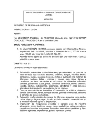 INSCRIPCION DE EMPRESA INDIVIDUAL DE RESPONSABILIDAD
                                   LIMITADA

                                    KASANI EIRL


REGISTRO DE PERSONAS JURÍDICAS

RUBRO: CONSTITUCIÓN

A00001

Por ESCRITURA PUBLICA del 19/03/2008 otorgado ante NOTARIO BANDA
GONZALEZ FRANCISCO R. en la ciudad de Lima

SOCIO FUNDADOR Y APORTES:

   1. Sr. LIMAY BERNAL HERMES, peruano, casado con Efigenia Cruz Tintaya,
      empresario, DNI 10145518, suscribe la cantidad de s/12, 000.00 nuevos
      soles (DOCE MIL Y 00/100 NJUEVOS SOLES).
      Además de ello aporte de bienes no dinerario con una valor de s/ 74,000.00
      y 00/100 nuevos soles.

OBJETO : (Art, 2°)

La empresa tendrá por objeto dedicarse a:

   1. Fabricación, confección, comercialización y procesamiento de prendas de
      vestir de todo tipo: casacas, sacones, chalecos, abrigos, vestidos, shorts,
      pantalones, blusas, casacas de cuero, de tela y cualquier otro material, de
      diferentes modelos, tallas , marcas y colores para niños, damas y
      caballeros, en telas nacionales e importadas de diferentes calidades;
      camisas, pantalones, buzos, polos, conjuntos para niños, shorts, chalecos,
      vestido, colchas, cubrecamas, cobertores, edredones y otros conexos,
      además de la importación y exportación de los mismos.
   2. Compra venta de bienes inmuebles. Construcción de edificios, viviendas,
      centros comerciales, ferias, campos feriales, galerías comerciales, así como
      al corretaje de bienes inmuebles.
   3. Extracción y reforestación de madera de diferentes especies como caoba,
      cedro, ishpingo, lagarto negro, tornillo, moheña, copaiba, comercializara en
      el mercado nacional y para la exportación.
   4. Importación de maquinarias pesadas y agrícola para la industria
      alimentaria, como tractores, oruga, moto niveladoras, retroexcavadoras,
      cargadores frontales, cargadores forestales, aserradores portátiles y fijos,
      tractores agrícolas, implementos, partes, repuestos y otros.
 
