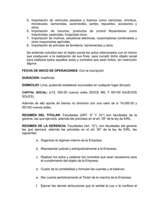 5. Importación de vehículos pesados y livianos como camiones, ómnibus,
      microbuses, camionetas, automóviles, partes, repuestos, accesorios y
      otros.
   6. Importación de insumos, productos de control fitosanitarios como
      insecticidas, pesticidas, fungicidas otros.
   7. Importación de molinos, secadoras eléctricas, cosechadoras combinadas y
      otras maquinarias agrícolas.
   8. Importación de artículos de ferretería, herramientas y otros.

   Se entiende incluidos ben el objeto social los actos relacionados con el mismo
   que coadyuven a la realización de sus fines, para cumplir dicho objeto social
   para realizara todos aquellos actos y contratos que sean lícitos, sin restricción
   alguna.

FECHA DE INICIO DE OPERACIONES: Con la inscripción

DURACION: Indefinida

DOMICILIO: Lima, pudiendo establecer sucursales en cualquier lugar del país.

CAPITAL SOCIAL: s/12, 000.00 nuevos soles (DOCE MIL Y 00/100 NJUEVOS
SOLES).

Además de ello aporte de bienes no dinerario con una valor de s/ 74,000.00 y
00/100 nuevos soles.

REGIMEN DEL TITULAR: Facultades (ART. 9° Y 10°) son facultades de la
gerente, las que ejercerá, además las previstas en el art. 39° de la ley de EIRL.

REGIMEN DE LA GERENCIA: Facultades (Art. 12°), son facultades del gerente
las que ejercerá, además las previstas en el art. 50° de la ley de EIRL, las
siguientes:

          a. Organizar el régimen interno de la Empresa;

          b. Representar judicial y extrajudicialmente a la Empresa;

          c. Realizar los actos y celebrar los contratos que sean necesarios para
             el cumplimiento del objeto de la Empresa;

          d. Cuidar de la contabilidad y formular las cuentas y el balance;

          e. Dar cuenta periódicamente al Titular de la marcha de la Empresa;

          f. Ejercer las demás atribuciones que le señale la Ley o le confiere el
 