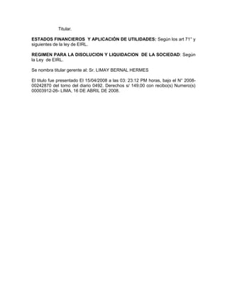 Titular.

ESTADOS FINANCIEROS Y APLICACIÓN DE UTILIDADES: Según los art 71° y
siguientes de la ley de EIRL.

REGIMEN PARA LA DISOLUCION Y LIQUIDACION DE LA SOCIEDAD: Según
la Ley de EIRL.

Se nombra titular gerente al: Sr. LIMAY BERNAL HERMES

El titulo fue presentado El 15/04/2008 a las 03: 23:12 PM horas, bajo el N° 2008-
00242870 del tomo del diario 0492. Derechos s/ 149.00 con recibo(s) Numero(s)
00003912-26- LIMA, 16 DE ABRIL DE 2008.
 