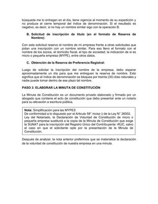 búsqueda me lo entregan en el día, tiene vigencia al momento de su expedición y
no produce el cierre temporal del índice de denominación. Si el resultado es
negativo, es decir, si no hay un nombre similar sigo con la operación B.

   B. Solicitud de inscripción de título (en el formato de Reserva de
      Nombre):

Con esta solicitud reservo el nombre de mi empresa frente a otras solicitudes que
pidan una inscripción con un nombre similar. Para eso lleno el formato con el
nombre de los socios, el domicilio fiscal, el tipo de sociedad, la indicación de si es
micro o pequeña empresa (MYPE), entre otros datos.

   C. Obtención de la Reserva de Preferencia Registral:

Luego de solicitar la inscripción del nombre de la empresa, debo esperar
aproximadamente un día para que me entreguen la reserva de nombre. Esto
significa que el índice de denominación se bloquea por treinta (30) días naturales y
nadie puede tomar dentro de ese plazo tal nombre.

PASO 3: ELABORAR LA MINUTA DE CONSTITUCIÓN

La Minuta de Constitución es un documento privado elaborado y firmado por un
abogado que contiene el acto de constitución que debo presentar ante un notario
para su elevación a escritura pública.

 Nota: Simplificación para las MYPES
 De conformidad a lo dispuesto por el Articulo 58° inciso i) de la Ley N° 26002,
 Ley del Notariado, la Declaración de Voluntad de Constitución de micro o
 pequeña empresa sustituirá a la copia de la Minuta de Constitución que exige
 la SUNAT para la inscripción del Registro Único del Contribuyente -RUC, salvo
 el caso en que el solicitante opte por la presentación de la Minuta de
 Constitución.

Después de analizar, la nota anterior preferimos que se materialice la declaración
de la voluntad de constitución de nuestra empresa en una minuta.
 
