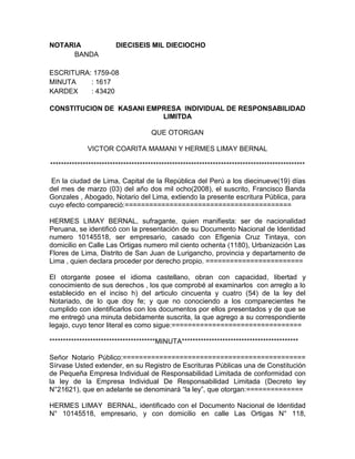 NOTARIA                 DIECISEIS MIL DIECIOCHO
     BANDA

ESCRITURA: 1759-08
MINUTA    : 1617
KARDEX    : 43420

CONSTITUCION DE KASANI EMPRESA INDIVIDUAL DE RESPONSABILIDAD
                          LIMITDA

                                     QUE OTORGAN

             VICTOR COARITA MAMANI Y HERMES LIMAY BERNAL

**********************************************************************************************

 En la ciudad de Lima, Capital de la República del Perú a los diecinueve(19) días
del mes de marzo (03) del año dos mil ocho(2008), el suscrito, Francisco Banda
Gonzales , Abogado, Notario del Lima, extiendo la presente escritura Pública, para
cuyo efecto compareció:=========================================

HERMES LIMAY BERNAL, sufragante, quien manifiesta: ser de nacionalidad
Peruana, se identificó con la presentación de su Documento Nacional de Identidad
numero 10145518, ser empresario, casado con Efigenia Cruz Tintaya, con
domicilio en Calle Las Ortigas numero mil ciento ochenta (1180), Urbanización Las
Flores de Lima, Distrito de San Juan de Lurigancho, provincia y departamento de
Lima , quien declara proceder por derecho propio. ========================

El otorgante posee el idioma castellano, obran con capacidad, libertad y
conocimiento de sus derechos , los que comprobé al examinarlos con arreglo a lo
establecido en el inciso h) del articulo cincuenta y cuatro (54) de la ley del
Notariado, de lo que doy fe; y que no conociendo a los comparecientes he
cumplido con identificarlos con los documentos por ellos presentados y de que se
me entregó una minuta debidamente suscrita, la que agrego a su correspondiente
legajo, cuyo tenor literal es como sigue:================================

***************************************MINUTA*******************************************

Señor Notario Público:=============================================
Sírvase Usted extender, en su Registro de Escrituras Públicas una de Constitución
de Pequeña Empresa Individual de Responsabilidad Limitada de conformidad con
la ley de la Empresa Individual De Responsabilidad Limitada (Decreto ley
N°21621), que en adelante se denominará “la ley”, que otorgan:==============

HERMES LIMAY BERNAL, identificado con el Documento Nacional de Identidad
N° 10145518, empresario, y con domicilio en calle Las Ortigas N° 118,
 