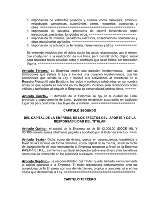 5. Importación de vehículos pesados y livianos como camiones, ómnibus,
      microbuses, camionetas, automóviles, partes, repuestos, accesorios y
      otros. ====================================================
   6. Importación de insumos, productos de control fitosanitarios como
      insecticidas, pesticidas, fungicidas otros. ==========================
   7. Importación de molinos, secadoras eléctricas, cosechadoras combinadas y
      otras maquinarias agrícolas. ===================================
   8. Importación de artículos de ferretería, herramientas y otros. ============

   Se entiende incluidos ben el objeto social los actos relacionados con el mismo
   que coadyuven a la realización de sus fines, para cumplir dicho objeto social
   para realizara todos aquellos actos y contratos que sean lícitos, sin restricción
   alguna. =====================================================

Artículo Tercero.- La Empresa tendrá una duración indeterminada, con las
limitaciones que señala la Ley e iniciará una duración indeterminada, con las
limitaciones que señala la Ley e iniciará sus actividades al inscribirse en el
Registro Mercantil esta Escritura, los actos y contratos celebrados en su nombre
antes de que aquella se inscriba en los Registro Públicos será reconocidos como
válidos y ratificados al adquirir la Empresa su personalidad jurídica plena. ======

Artículo Cuarto.- El domicilio de la Empresa se fija en la ciudad de Lima,
provincia y departamento de Lima, pudiendo establecer sucursales en cualquier
lugar del país conforme a las leyes de la materia. ========================

                             CAPITULO SEGUNDO

 DEL CAPITAL DE LA EMPRESA, DE LOS EFECTOS DEL APORTE Y DE LA
                  RESPONSABILIDAD DEL TITULAR

Artículo Quinto.- el capital de la Empresa es de S/ 12,000.00 (DOCE MIL Y
00/100 nuevos soles) totalmente pagado y aportado por el titular en efectivo. ====

Artículo Sexto.- Dicha suma de dinero, queda en consecuencia, transferida a
favor de la Empresa en forma definitiva, como capital de la misma, desde la fecha
de otorgamiento de este instrumento la Empresa reconoce a favor de la Empresa
KASANI E.I.R.L., asimismo a su titular el derecho sobre ese dinero y los beneficios
netos que se obtendrán en los ejercicios sucesivos. =======================

Artículo Séptimo.- La responsabilidad del Titular queda limitada exclusivamente
al capital aportado a la Empresa. El titular responderá personalmente ante los
acreedores de la Empresa con sus demás bienes, propios o comunes, sino en los
casos que determinan la Ley. =======================================

                             CAPITULO TERCERO
 