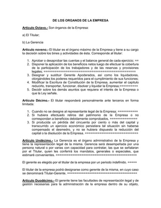 DE LOS ORGANOS DE LA EMPRESA

Artículo Octavo.- Son órganos de la Empresa:

a) El Titular;

b) La Gerencia

Artículo noveno.- El titular es el órgano máximo de la Empresa y tiene a su cargo
la decisión sobre los bines y actividades de ésta. Corresponde al titular:

   1. Aprobar o desaprobar las cuentas y el balance general de cada ejercicio; ==
   2. Disponer la aplicación de los beneficios netos luego de efectuar la cobertura
      de la participación de los trabajadores y de las reservas y provisiones
      legales; ==================================================
   3. Designar y sustituir Gerente Apoderados, así como los liquidadores,
      otorgándoles los poderes requeridos para el cumplimiento de sus funciones;
   4. Modificar la Escritura de Constitución de la Empresa, aumentar el capitulo
      reducirlo, transportar, funcionar, disolver y liquidar la Empresa;==========
   5. Decidir sobre los demás asuntos que requiera el interés de la Empresa o
      que la Ley señale.

Artículo Décimo.- El titular responderá personalmente ante terceros en forma
limitada:

   1. Cuando no se designe al representante legal de la Empresa; ===========
   2. Si hubiera efectuado retiros del patrimonio de la Empresa o no
      correspondan a beneficios debidamente comprobados, ===============
   3. Si producida un pérdida del cincuenta por ciento o más del capital y
      transcurrido un ejercicio económico persistiera tal situación sin haberse
      compensado el desmedro, y no se hubiera dispuesto la reducción del
      capital o la disolución de la Empresa. =============================

Artículo Undécimo.- La Gerencia es el órgano administrativo de la Empresa y
tiene la representación legal de la misma. Gerencia será desempeñada por una
persona natural o por varias con capacidad para contratar, las que se señalaran
por el Titular, quien les conferirá los mandatos, generales o especiales, que
estimaré convenientes. ============================================

El gerente es elegido por el titular de la empresa por un periodo indefinido. =====

El titular de la empresa podrá designarse como gerente de la misma, en cuyo caso
se denominará Titular-Gerente. ======================================

Articulo Duodécimo.- El gerente tiene las facultades de representación legal y de
gestión necesarias para la administración de la empresa dentro de su objeto,
 