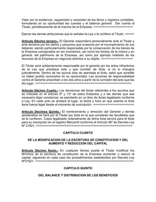 Velar por la existencia, regularidad y veracidad de los libros y registros contables,
formulando en su oportunidad las cuentas y el balance general. Dar cuenta al
Titular, periódicamente de la marcha de la Empresa. ======================

Ejercer las demás atribuciones que le señalen la Ley o le confiere el Titular. =====

Articulo Décimo tercero.- El Gerente responderá personalmente ante el Titular y
ante terceros por los daños y perjuicios que ocasione por el incumplimiento de sus
deberes; siendo particularmente responsable por la conservación de los bienes de
la Empresa consignados en los inventarios, así como los fondos de la misma y en
general, del patrimonio de la Empresa, así como por ejemplo indebido de los
recursos de la Empresa en negocios distintos a su objeto. ==================

El Titular será solidariamente responsable por el gerente por los actos infractorios
de la Ley que practique este y que constan de Acta, si no lo impugna
judicialmente. Dentro de los quince días de asentada el Acta, salvo que acredite
no haber podido conocerlos en su oportunidad. Las acciones de responsabilidad
contra el Gerente prescriben a los dos años a partir de la comisión del acto que les
dio lugar. ======================================================

Articulo Décimo Cuarto.- Las decisiones del titular referentes a los asuntos que
se indicada en el articulo 9º y 13º de estos Estatutos y a las demás que sea
necesario dejar constancia, se asentarán en un libro de Actas legalizado conforme
a Ley. En cada acto se anotará el lugar, la fecha y hora en que asienta el Acta
tiene fuerza legal desde el momento de suscripción. =======================

Articulo Decimos Quinto.- El nombramiento y remoción del Gerente y demás
apoderados se hará por el Titular por Acta en la que constarán las facultades que
se le confieren. Copia legalizada notarialmente de dicha Acta servirá para él titulo
para su inscripción en el registro Mercantil conforme al Artículo 46º de Decreto Ley
Nº 21621. ======================================================

                               CAPITULO CUARTO

    DE LA MODIFICACION DE LA ESCRITURA DE CONSTITUCION Y DEL
                AUMENTO Y REDUCCION DEL CAPITAL

Articulo Décimo Sexto,- En cualquier tiempo puede el Titular modificar los
términos de la escritura de constitución de la Empresa aumentar o reducir el
capital, siguiendo en cada caso los procedimientos establecidos por Decreto Ley
Nº21621. =======================================================

                               CAPITULO QUINTO

            DEL BALANCE Y DISTRIBUCION DE LOS BENEFICIOS
 